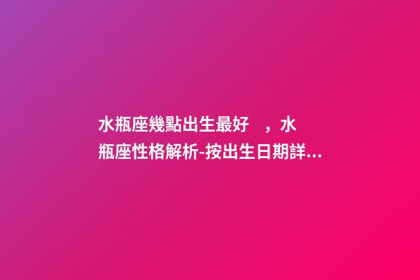 水瓶座幾點出生最好，水瓶座性格解析-按出生日期詳解